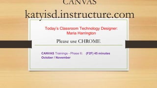 CANVAS 
katyisd.instructure.com 
Today’s Classroom Technology Designer: 
Maria Harrington 
Please use CHROME 
CANVAS Trainings - Phase II: (F2F) 45 minutes 
October / November 
 