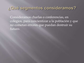 Consideramos charlas o conferencias, en 
colegios, para concientizar a la población y que 
no cometan errores que puedan destruír su 
futuro. 
 