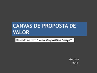 @eronra
2016
Baseado no livro “Value Proposition Design”.
CANVAS DE PROPOSTA DE
VALOR
 
