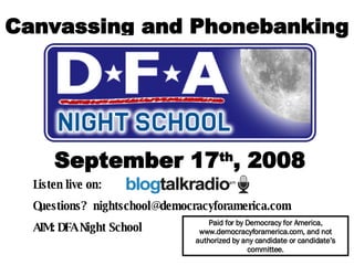 Canvassing and Phonebanking September 17 th , 2008 Listen live on:  Questions?  [email_address] AIM: DFA Night School   Paid for by Democracy for America, www.democracyforamerica.com, and not authorized by any candidate or candidate’s committee. 