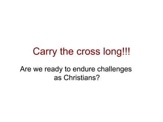 Carry the cross long!!!
Are we ready to endure challenges
as Christians?
 