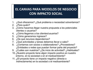 EL CANVAS PARA MODELOS DE NEGOCIO
CON IMPACTO SOCIAL
1. ¿Qué ofrecemos? ¿Qué problema o necesidad solventamos?
2. ¿Para quién?
3. ¿Cómo hacemos llegar nuestra propuesta a los potenciales
clientes o usuarios?
4. ¿Cómo llegamos a los clientes/usuarios?
5. ¿Cómo generamos ingresos?
6. ¿De qué recursos dependemos?
7. ¿Qué actividades y tareas debemos llevar a cabo?
8. ¿Contamos con socios o colaboradores? ¿Proveedores?
¿Entidades o redes que puedan formar parte del proyecto?
9. ¿Cuáles son nuestros? ¿De inicio de actividad? ¿Habituales?
10.¿Nuestro proyecto tiene algún impacto positivo en nuestro
entorno, en la sociedad o en el medioambiente?
11. ¿El proyecto tiene un impacto negativo (directa o
indirectamente) en la sociedad o el medioambiente?
 