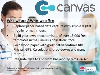 Who we are / What we offer:
• Replace paper based data capture with simple digital
mobile forms in hours.
• Build your own or customise 1 of over 13,000 free
templates in the Canvas Application Store
• Go beyond paper with great native features like
Photos, GPS, Calculations, drop-downs and many
more
• Integrate data to and from backend systems via API
Collaborative Solutions – e-Health – Pitching & Networking Event
27 March 2014
 