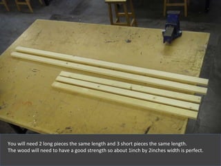 You will need 2 long pieces the same length and 3 short pieces the same length . The wood will need to have a good strength so about 1inch by 2inches width is perfect. 