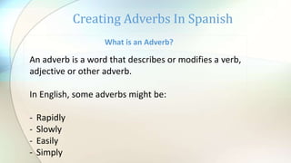 Creating Adverbs In Spanish
What is an Adverb?
An adverb is a word that describes or modifies a verb,
adjective or other adverb.
In English, some adverbs might be:
- Rapidly
- Slowly
- Easily
- Simply
 