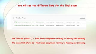 You will see two different links for the final exam
The first link (Parte 1) – Final Exam assignments relating to Writing and Speaking
The second link (Parte 2)- Final Exam assignment relating to Reading and Listening.
 