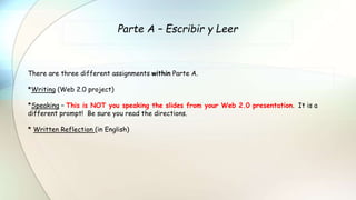 Parte A – Escribir y Leer
There are three different assignments within Parte A.
*Writing (Web 2.0 project)
*Speaking – This is NOT you speaking the slides from your Web 2.0 presentation. It is a
different prompt! Be sure you read the directions.
* Written Reflection (in English)
 