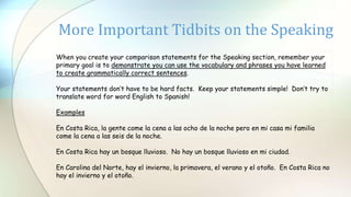 More Important Tidbits on the Speaking
When you create your comparison statements for the Speaking section, remember your
primary goal is to demonstrate you can use the vocabulary and phrases you have learned
to create grammatically correct sentences.
Your statements don’t have to be hard facts. Keep your statements simple! Don’t try to
translate word for word English to Spanish!
Examples
En Costa Rica, la gente come la cena a las ocho de la noche pero en mi casa mi familia
come la cena a las seis de la noche.
En Costa Rica hay un bosque lluvioso. No hay un bosque lluvioso en mi ciudad.
En Carolina del Norte, hay el invierno, la primavera, el verano y el otoño. En Costa Rica no
hay el invierno y el otoño.
 