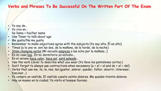 Verbs and Phrases To Be Successful On The Written Part Of The Exam
• Yo soy de…
• Yo vivo en…
Se llama = his/her name
• Use Tener to talk about age
• Me gusta/No me gusta
• Remember to make adjectives agree with the subjects (Yo soy alta. Él es alto)
• Times (a la una vs. son las dos, de la mañana, de la tarde, de la noche)
• Stem changing verbs (Mi escuela empieza a las ocho por la mañana…)
• En mi casa hay…En mi dormitorio yo estudio…
• En el verano hace calor, hace sol, está soleado…
• Use the verb Llevar to describe what you wear (Yo llevo los pantalones cortos.)
• Don’t forget to always use contractions when necessary (a + el = al and de + el = del)
• Verbs that use me, te, le, nos, les (gustar, sobrar, quedar, faltar, aburrir, interesar,
fascinar…)
• Yo compro un vestido. El vestido cuesta veinte dolares. Me quedan treinta dolares.
• Hay un museo en la ciudad. Yo visito el bosque lluvioso.
 