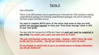 Parte 2
Leer y Escuchar
There is one (40) multiple choice question quiz in this section. This includes a reading
comprehension passage and listening comprehension passages. You will be selecting
the best answer (multiple choice).
You need to complete BOTH parts of the entire final exam as they are both
graded and averaged together to form your “Final Exam Average” which is 25%
of your final grade.
You may take the two parts at different times, but each part must be completed in
one sitting. You cannot save a part and come back to it later.
The Leer and Escuchar exams are not timed. However, DON’T leave the exam
on idle and try to return. You will get locked out and it can’t be reset.
If you attempt to switch tabs to go to an outside source to Google information,
you will get locked out!
 