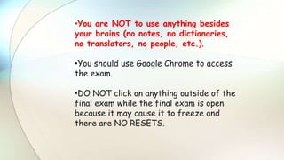 •You are NOT to use anything besides
your brains (no notes, no dictionaries,
no translators, no people, etc.).
•You should use Google Chrome to access
the exam.
•DO NOT click on anything outside of the
final exam while the final exam is open
because it may cause it to freeze and
there are NO RESETS.
 