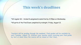This week’s deadlines
*All regular GS – Unidad 8 assignments submitted by 11:59pm on Wednesday.
*All parts of the Final Exam completed by midnight, Friday, August 12.
Teachers will be grading through the weekend. Final grades will be available by
next Tuesday, August 16. (Contact your teacher about receiving your final grade
by text or email since the course will be closed at that time).
 