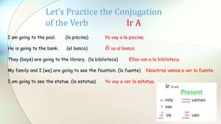 Let’s Practice the Conjugation
of the Verb Ir A
I am going to the pool. (la piscina) Yo voy a la piscina.
He is going to the bank. (el banco) Él va al banco.
They (boys) are going to the library. (la biblioteca) Ellos van a la biblioteca.
My family and I (we) are going to see the fountain. (la fuente) Nosotros vamos a ver la fuente.
I am going to see the statue. (la estatua). Yo voy a ver la estatua.
 