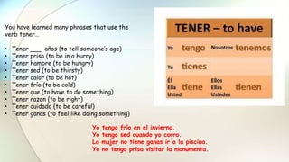 You have learned many phrases that use the
verb tener…
• Tener años (to tell someone’s age)
• Tener prisa (to be in a hurry)
• Tener hambre (to be hungry)
• Tener sed (to be thirsty)
• Tener calor (to be hot)
• Tener frío (to be cold)
• Tener que (to have to do something)
• Tener razon (to be right)
• Tener cuidado (to be careful)
• Tener ganas (to feel like doing something)
Yo tengo frío en el invierno.
Yo tengo sed cuando yo corro.
La mujer no tiene ganas ir a la piscina.
Yo no tengo prisa visitar la monumenta.
 