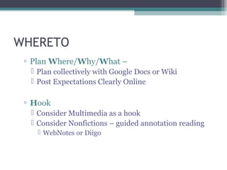 WHERETO
 ▫ Plan Where/Why/What –
   Plan collectively with Google Docs or Wiki
   Post Expectations Clearly Online

 ▫ Hook
   Consider Multimedia as a hook
   Consider Nonfictions – guided annotation reading
     WebNotes or Diigo
 