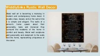 Widdlytinks Rustic Wall Decor
Metal wall art is becoming a mainstay in
modern and contemporary home decor. It
exudes class, beauty and at the same time
it is simple and elegant. The walls of a
person's home speak about their
personality, taste and moreover they
surround the residents of the home in
comfort and beauty. Metal wall sculptures
add personality and statement to the walls
and the home, representing uniqueness of
the owner.
 