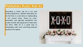 Widdlytinks Rustic Wall Art
Decorating a home can be a fun and
exciting experience, whether decorating for
the first time in a new home or redecorating
in the current home. Room by room,
personality and personal preference can
provide comfort and enjoyment to those who
live there. Wall art is a great way to
individualize each room and bring personal
touches to the space.
 