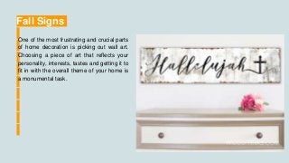Fall Signs
One of the most frustrating and crucial parts
of home decoration is picking out wall art.
Choosing a piece of art that reflects your
personality, interests, tastes and getting it to
fit in with the overall theme of your home is
a monumental task.
 