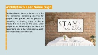 Widdlytinks Last Name Sign
Deciding how to decorate the walls is a fun
and sometimes perplexing dilemma for
people. Some people love the process of
decorating, of choosing things to display
around the room and on the walls. Other
people would cheerfully give the entire job
to someone else or leave the room sparsely
furnished with basic white walls.
 