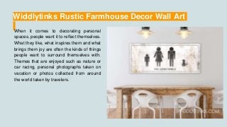 Widdlytinks Rustic Farmhouse Decor Wall Art
When it comes to decorating personal
spaces, people want it to reflect themselves.
What they like, what inspires them and what
brings them joy are often the kinds of things
people want to surround themselves with.
Themes that are enjoyed such as nature or
car racing, personal photographs taken on
vacation or photos collected from around
the world taken by travelers.
 