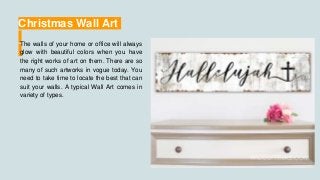 Christmas Wall Art
The walls of your home or office will always
glow with beautiful colors when you have
the right works of art on them. There are so
many of such artworks in vogue today. You
need to take time to locate the best that can
suit your walls. A typical Wall Art comes in
variety of types.
 