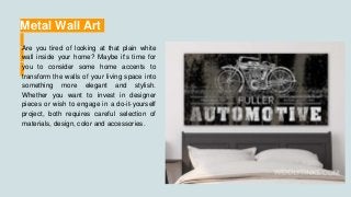 Metal Wall Art
Are you tired of looking at that plain white
wall inside your home? Maybe it's time for
you to consider some home accents to
transform the walls of your living space into
something more elegant and stylish.
Whether you want to invest in designer
pieces or wish to engage in a do-it-yourself
project, both requires careful selection of
materials, design, color and accessories.
 