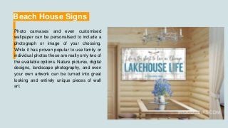 Beach House Signs
Photo canvases and even customised
wallpaper can be personalised to include a
photograph or image of your choosing.
While it has proven popular to use family or
individual photos these are really only two of
the available options. Nature pictures, digital
designs, landscape photography, and even
your own artwork can be turned into great
looking and entirely unique pieces of wall
art.
 