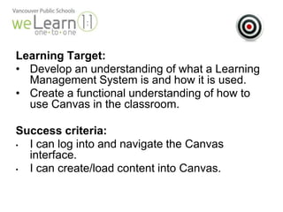 Learning Target: 
• Develop an understanding of what a Learning 
Management System is and how it is used. 
• Create a functional understanding of how to 
use Canvas in the classroom. 
Success criteria: 
• I can log into and navigate the Canvas 
interface. 
• I can create/load content into Canvas. 
 
