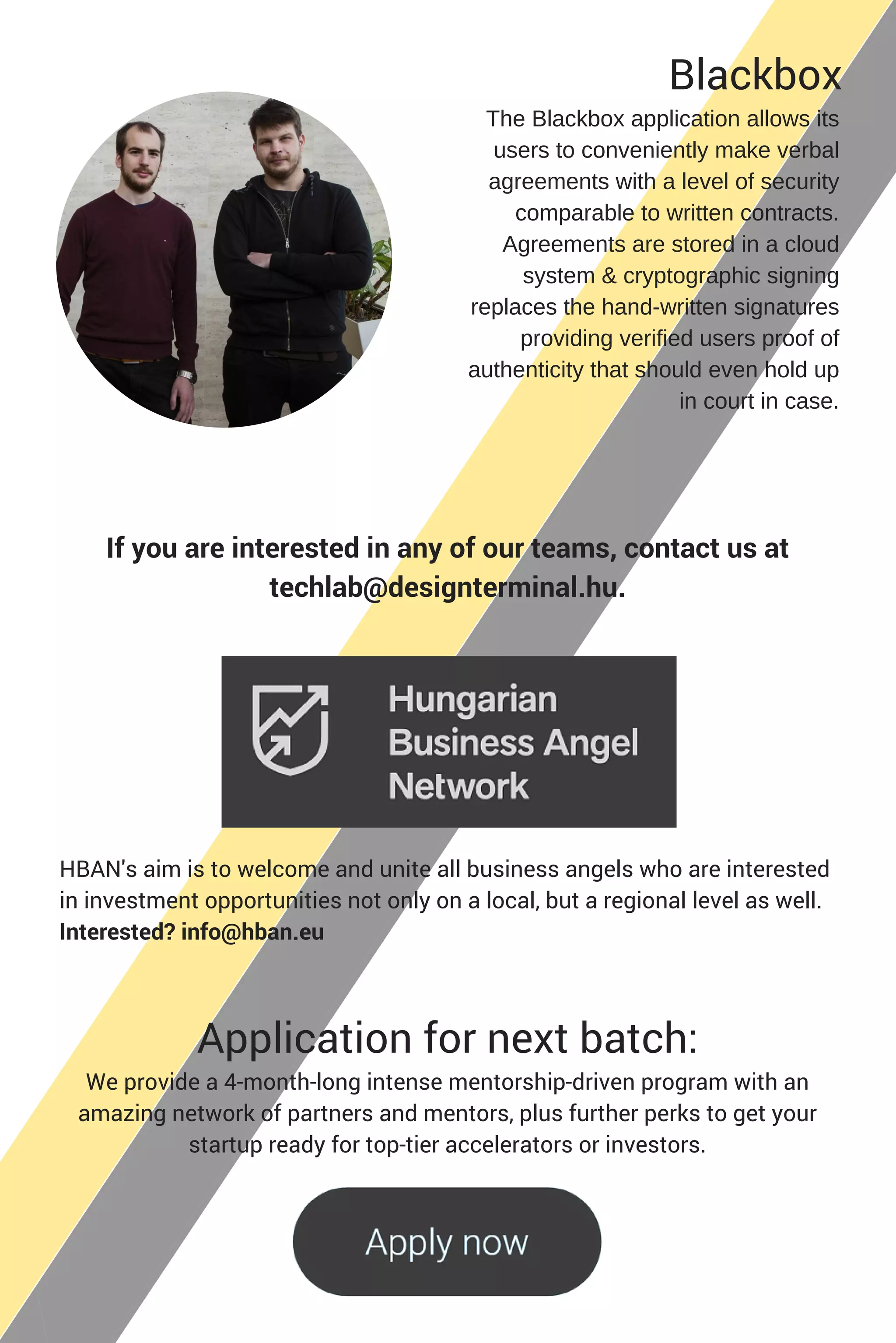 HBAN's aim is to welcome and unite all business angels who are interested
in investment opportunities not only on a local, but a regional level as well.
Interested? info@hban.eu
Application for next batch:
The Blackbox application allows its
users to conveniently make verbal
agreements with a level of security
comparable to written contracts.
Agreements are stored in a cloud
system & cryptographic signing
replaces the hand­written signatures
providing verified users proof of
authenticity that should even hold up
in court in case.
We provide a 4-month-long intense mentorship-driven program with an
amazing network of partners and mentors, plus further perks to get your
startup ready for top-tier accelerators or investors.
If you are interested in any of our teams, contact us at
techlab@designterminal.hu.
Blackbox
 