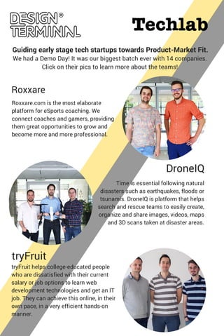 Roxxare
DroneIQ
Time is essential following natural
disasters such as earthquakes, floods or
tsunamis. DroneIQ is platform that helps
search and rescue teams to easily create,
organize and share images, videos, maps
and 3D scans taken at disaster areas.
Roxxare.com is the most elaborate
platform for eSports coaching. We
connect coaches and gamers, providing
them great opportunities to grow and
become more and more professional.
tryFruit
tryFruit helps college-educated people
who are dissatisfied with their current
salary or job options to learn web
development technologies and get an IT
job. They can achieve this online, in their
own pace, in a very efficient hands-on
manner.
We had a Demo Day! It was our biggest batch ever with 14 companies.
Click on their pics to learn more about the teams!
Guiding early stage tech startups towards Product-Market Fit.
 