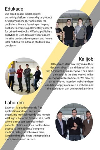 Edukado
Our cloud-based, digital content
authoring platform makes digital product
development cheaper and easier for
publishers. We are focusing on helping
publishers create supplementary content
for printed textbooks. Offering publishers
analytics of user data allows for a more
iterative product development and hence
later editions will address students’ real
problems.
Kalijob
80% of recruiters say they make their
decision about a candidate within the
first 5 minutes of an interview. Their main
pain point is the time wasted in live
interviews with candidates. We created
an automated interview website where
candidate apply alone with a webcam and
the application can be checked anytime.
Laborom
Laborom is a patient-centric free
application and web service for
organizing medical-records and human
vital signs. Laborom Connect is a SaaS
where clinics can connect to their
patients. Clinics and their doctors have
access to their patients’ complete
medical history, which saves them
valuable time and helps them provide a
more personalized service.
 