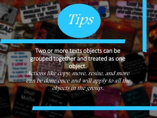 Tips
Two or more texts objects can be
grouped together and treated as one
object.
Actions like copy, move, resize, and more
can be done once and will apply to all the
objects in the group..
 