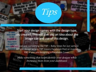 Tips
Start your design names with the design type,
you created. This will give you an idea about the
image size and use of this design.
You can use something like FBP – Baby Steps for our sample
sample design where FBP means Facebook Post or maybe
FBC if you are designing a Facebook Cover.
Make something that helps identify your designs while
browsing them from your dashboard.
 