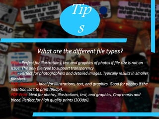 Tip
s
What are the different file types?
PNG- Perfect for illustrations, test and graphics of photos if file size is not an
issue. The only file type to support transparency
JPG- Perfect for photographers and detailed images. Typically results in smaller
file sizes.
PDF- Standard- Ideal for illustrations, text, and graphics. Good for photos if the
intention isn't to print (96dpi).
PDF-Print-ideal for photos, illustrations, test, and graphics, Crop marks and
bleed. Perfect for high quality prints (300dpi).
 