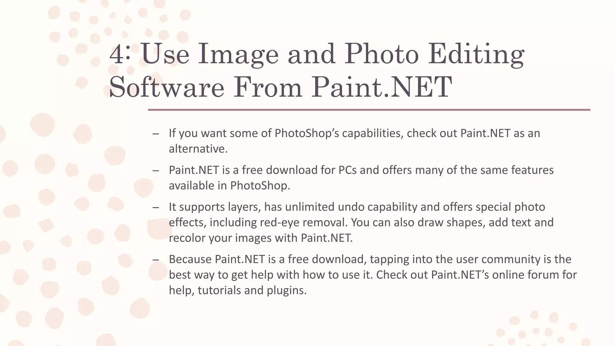 4: Use Image and Photo Editing
Software From Paint.NET
– If you want some of PhotoShop’s capabilities, check out Paint.NET as an
alternative.
– Paint.NET is a free download for PCs and offers many of the same features
available in PhotoShop.
– It supports layers, has unlimited undo capability and offers special photo
effects, including red-eye removal. You can also draw shapes, add text and
recolor your images with Paint.NET.
– Because Paint.NET is a free download, tapping into the user community is the
best way to get help with how to use it. Check out Paint.NET’s online forum for
help, tutorials and plugins.
 
