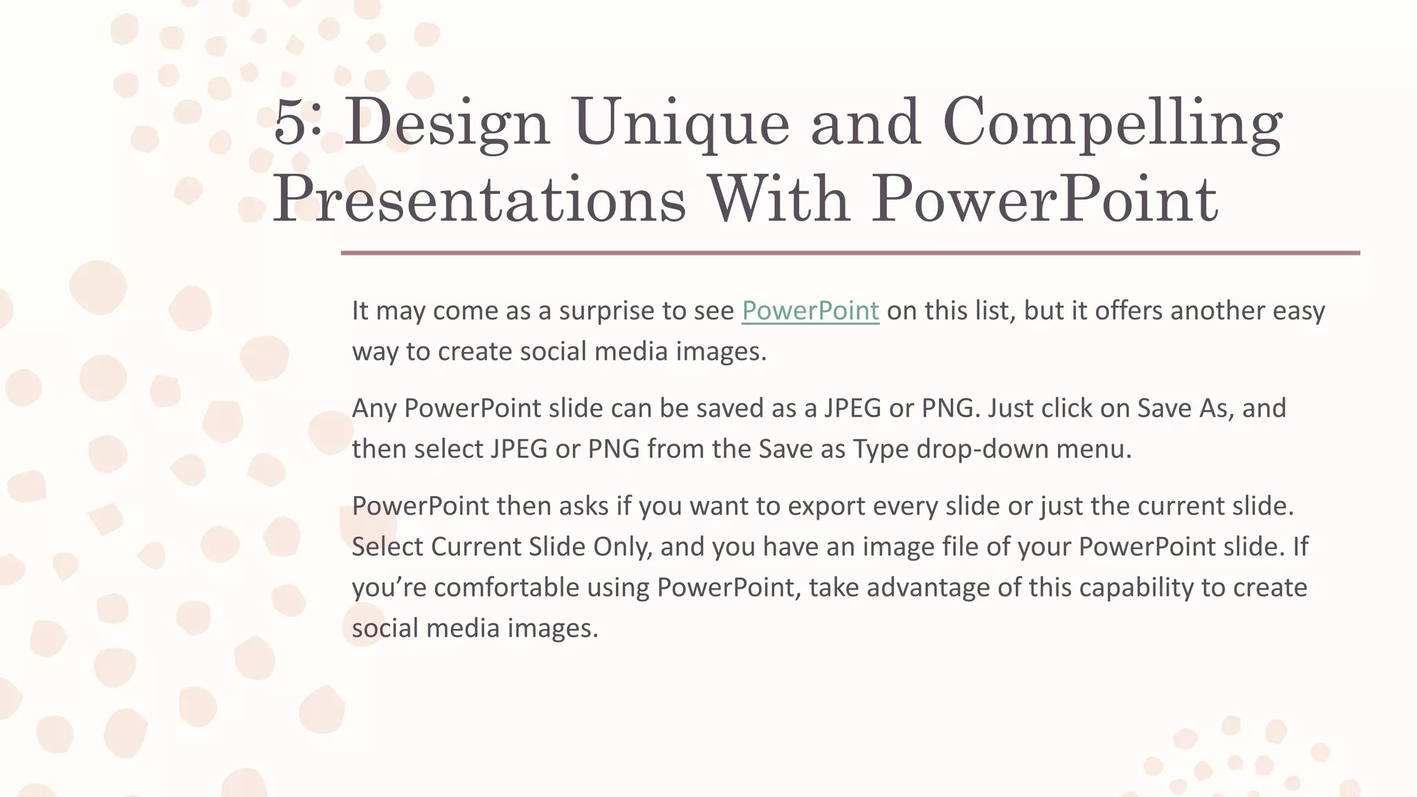 5: Design Unique and Compelling
Presentations With PowerPoint
It may come as a surprise to see PowerPoint on this list, but it offers another easy
way to create social media images.
Any PowerPoint slide can be saved as a JPEG or PNG. Just click on Save As, and
then select JPEG or PNG from the Save as Type drop-down menu.
PowerPoint then asks if you want to export every slide or just the current slide.
Select Current Slide Only, and you have an image file of your PowerPoint slide. If
you’re comfortable using PowerPoint, take advantage of this capability to create
social media images.
 