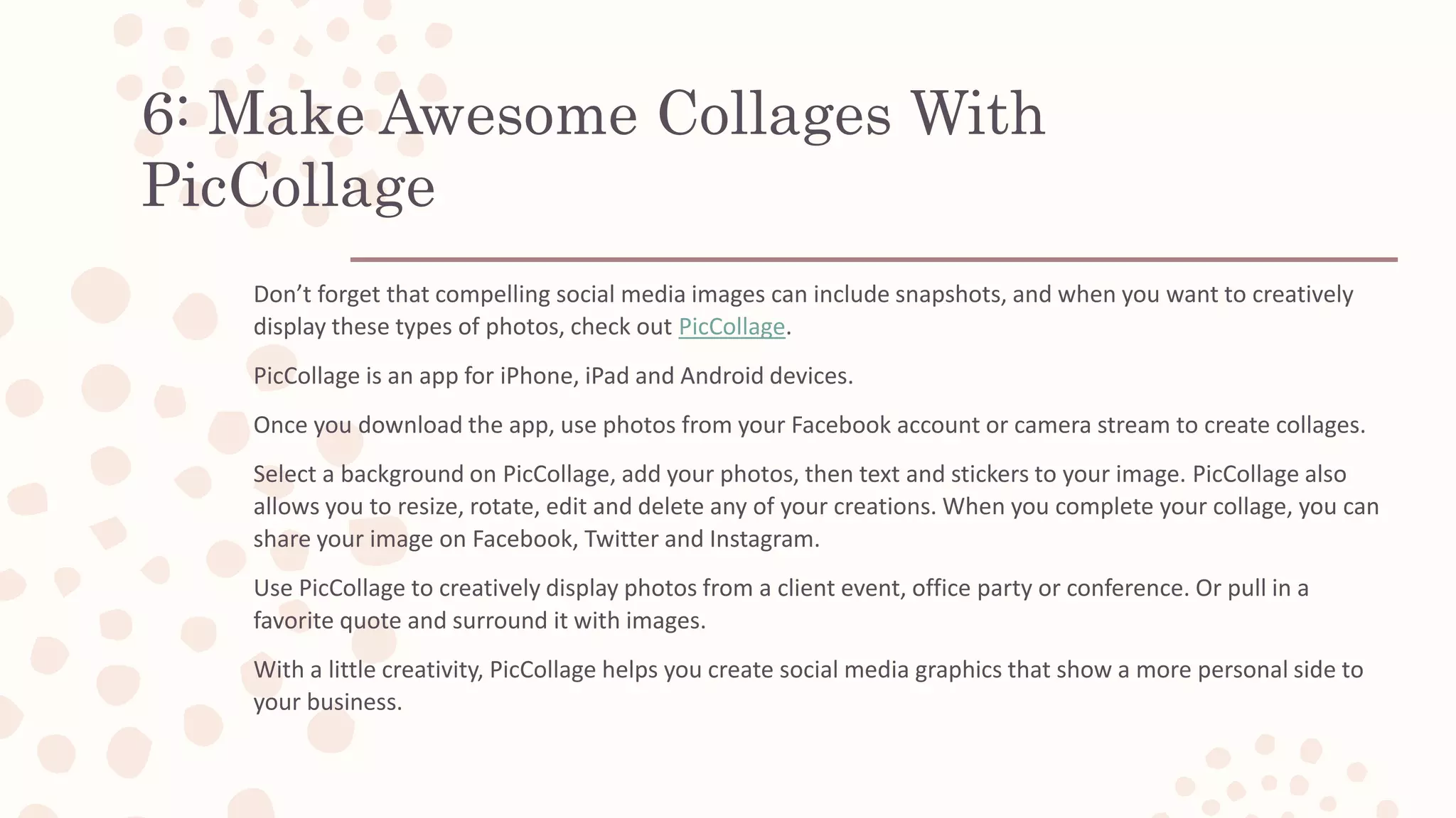 6: Make Awesome Collages With
PicCollage
Don’t forget that compelling social media images can include snapshots, and when you want to creatively
display these types of photos, check out PicCollage.
PicCollage is an app for iPhone, iPad and Android devices.
Once you download the app, use photos from your Facebook account or camera stream to create collages.
Select a background on PicCollage, add your photos, then text and stickers to your image. PicCollage also
allows you to resize, rotate, edit and delete any of your creations. When you complete your collage, you can
share your image on Facebook, Twitter and Instagram.
Use PicCollage to creatively display photos from a client event, office party or conference. Or pull in a
favorite quote and surround it with images.
With a little creativity, PicCollage helps you create social media graphics that show a more personal side to
your business.
 