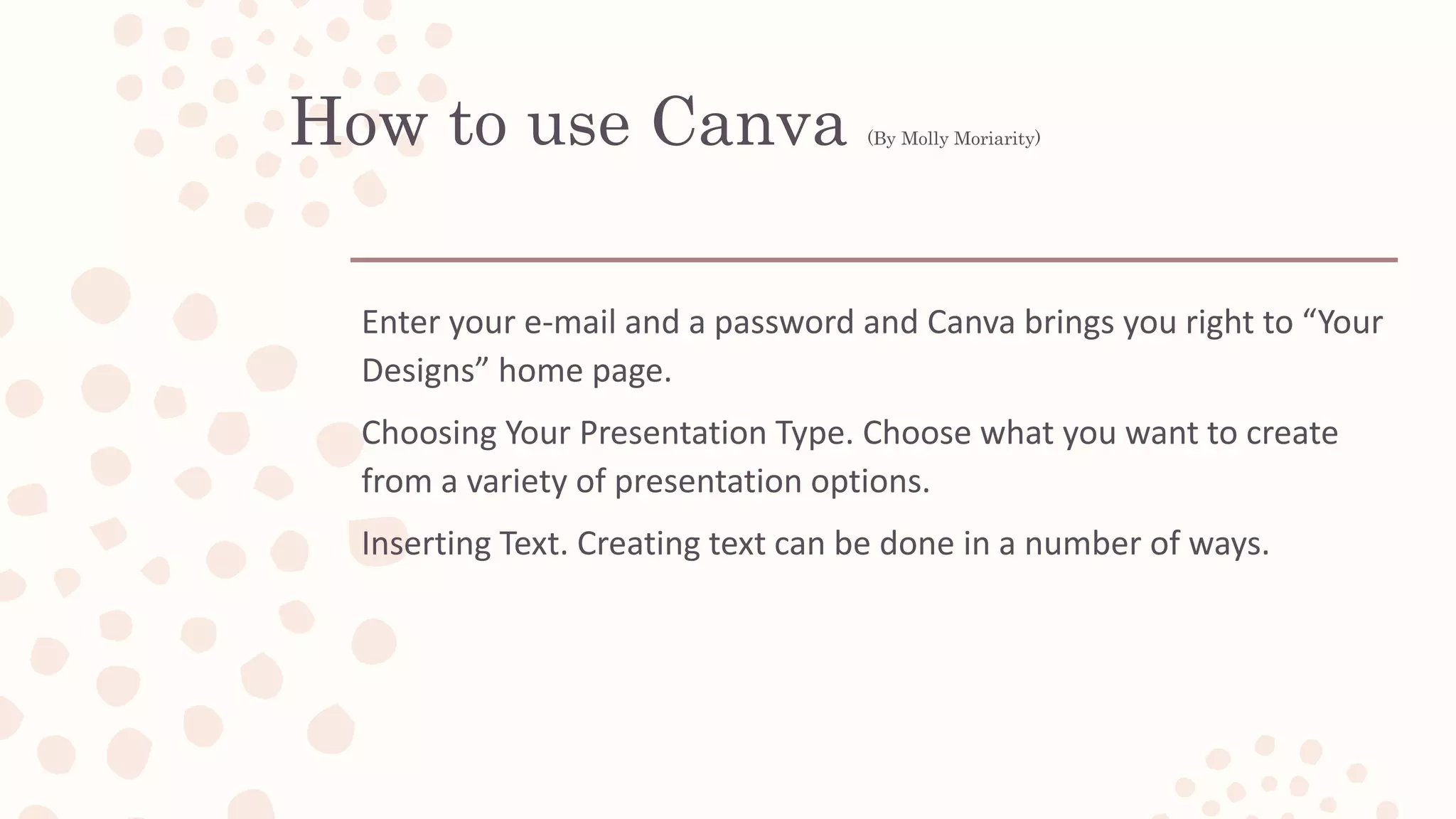 How to use Canva (By Molly Moriarity)
Enter your e-mail and a password and Canva brings you right to “Your
Designs” home page.
Choosing Your Presentation Type. Choose what you want to create
from a variety of presentation options.
Inserting Text. Creating text can be done in a number of ways.
 