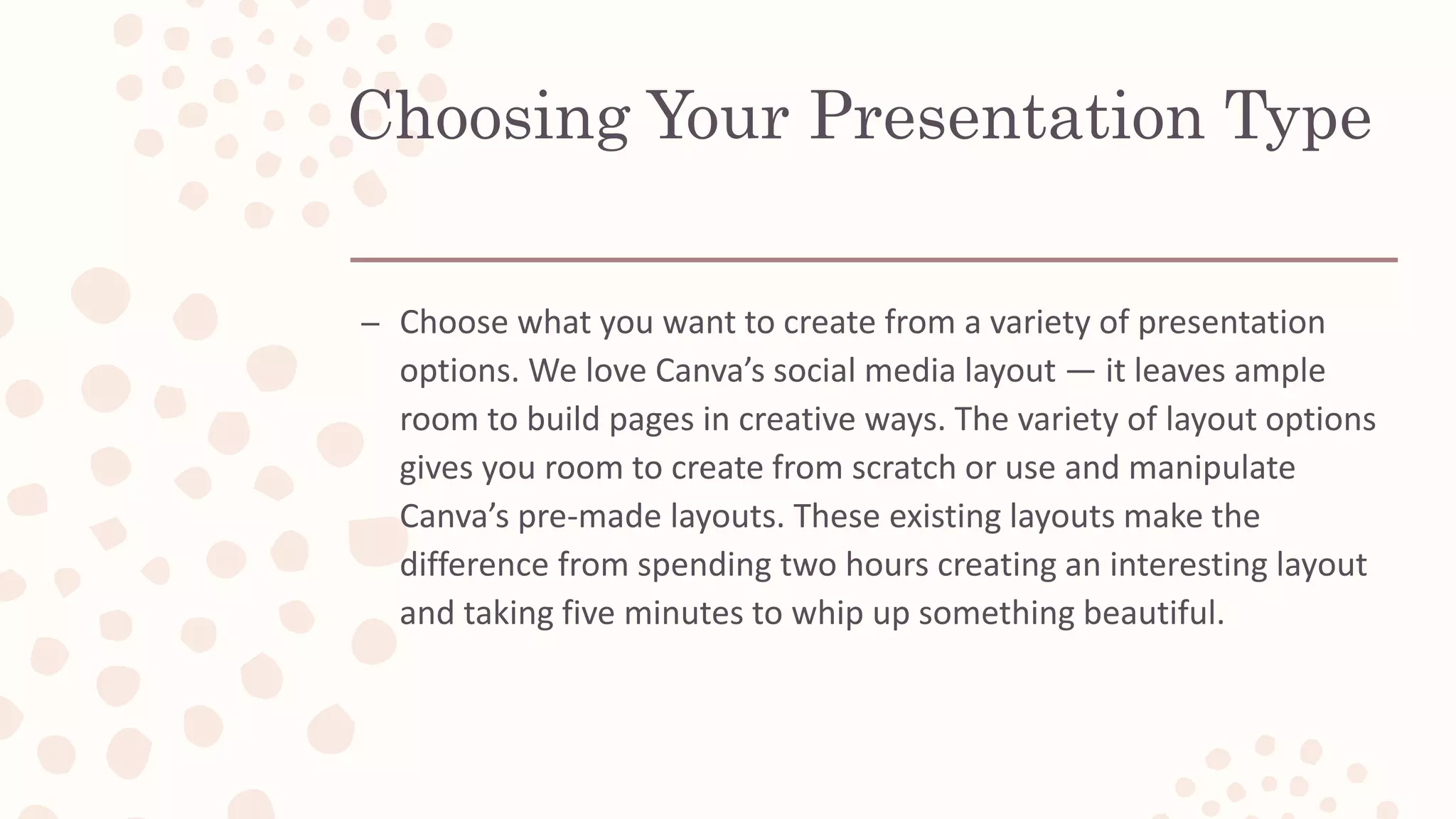 Choosing Your Presentation Type
– Choose what you want to create from a variety of presentation
options. We love Canva’s social media layout — it leaves ample
room to build pages in creative ways. The variety of layout options
gives you room to create from scratch or use and manipulate
Canva’s pre-made layouts. These existing layouts make the
difference from spending two hours creating an interesting layout
and taking five minutes to whip up something beautiful.
 