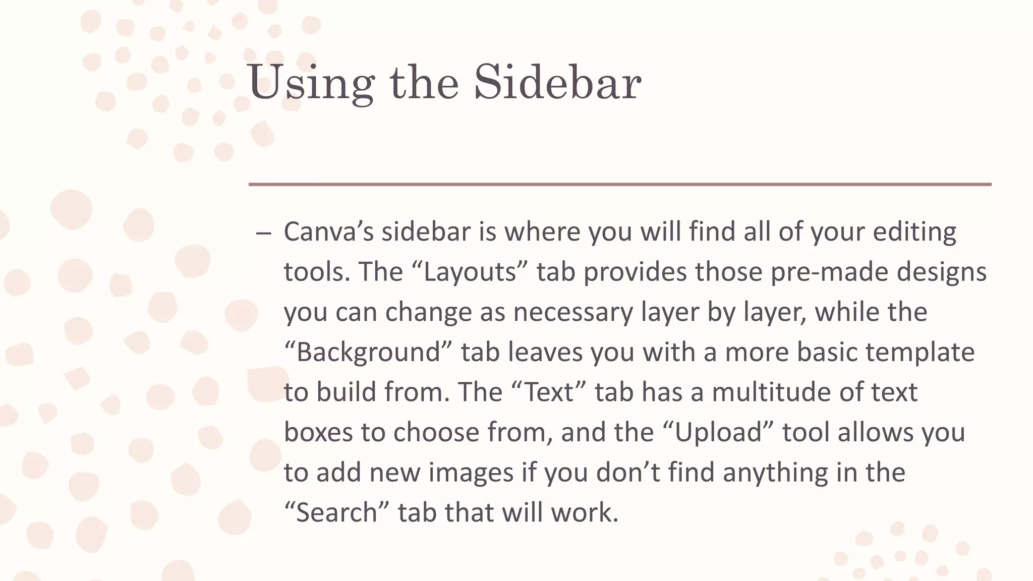 Using the Sidebar
– Canva’s sidebar is where you will find all of your editing
tools. The “Layouts” tab provides those pre-made designs
you can change as necessary layer by layer, while the
“Background” tab leaves you with a more basic template
to build from. The “Text” tab has a multitude of text
boxes to choose from, and the “Upload” tool allows you
to add new images if you don’t find anything in the
“Search” tab that will work.
 