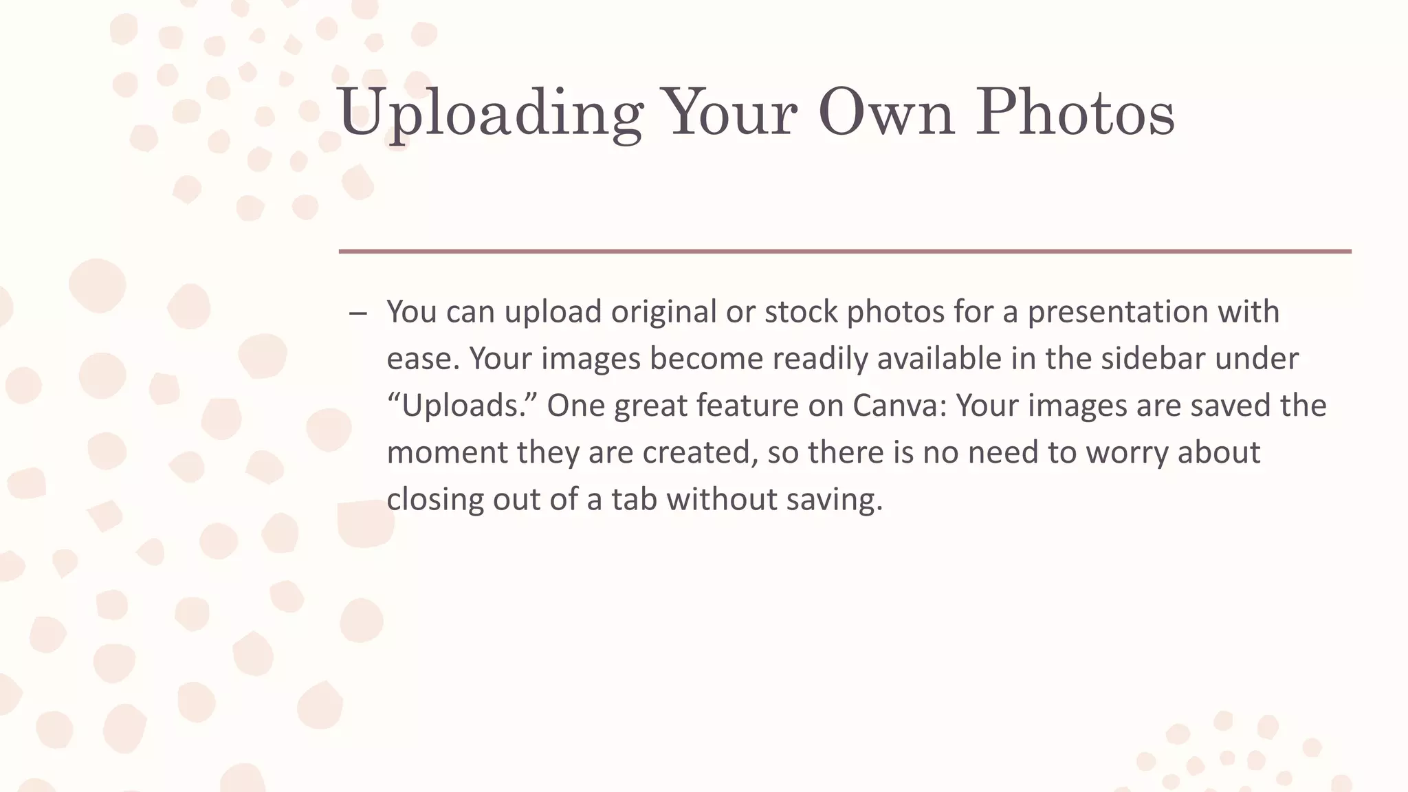 Uploading Your Own Photos
– You can upload original or stock photos for a presentation with
ease. Your images become readily available in the sidebar under
“Uploads.” One great feature on Canva: Your images are saved the
moment they are created, so there is no need to worry about
closing out of a tab without saving.
 