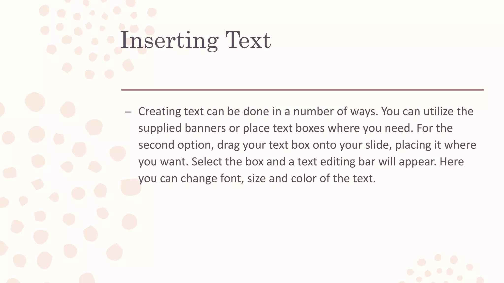 Inserting Text
– Creating text can be done in a number of ways. You can utilize the
supplied banners or place text boxes where you need. For the
second option, drag your text box onto your slide, placing it where
you want. Select the box and a text editing bar will appear. Here
you can change font, size and color of the text.
 