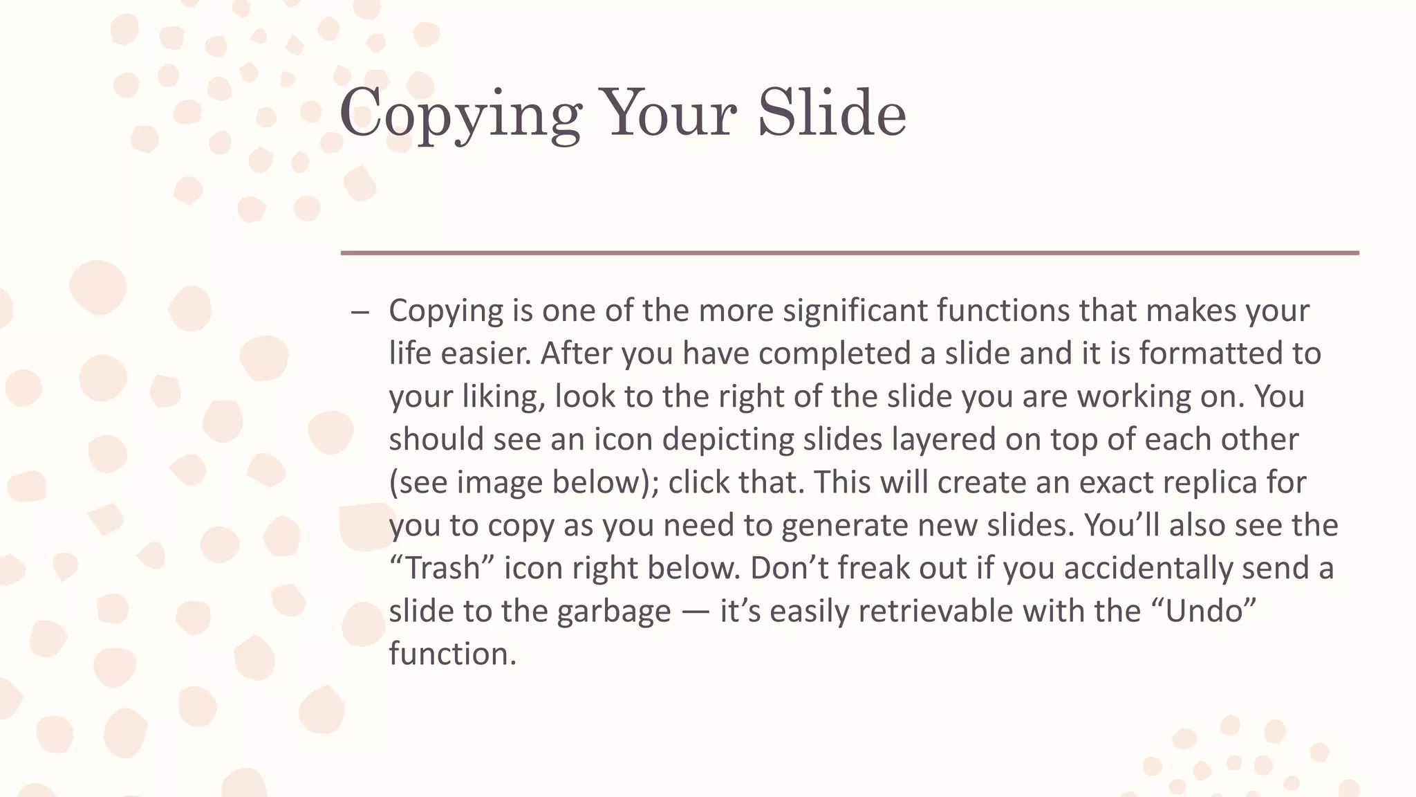 Copying Your Slide
– Copying is one of the more significant functions that makes your
life easier. After you have completed a slide and it is formatted to
your liking, look to the right of the slide you are working on. You
should see an icon depicting slides layered on top of each other
(see image below); click that. This will create an exact replica for
you to copy as you need to generate new slides. You’ll also see the
“Trash” icon right below. Don’t freak out if you accidentally send a
slide to the garbage — it’s easily retrievable with the “Undo”
function.
 