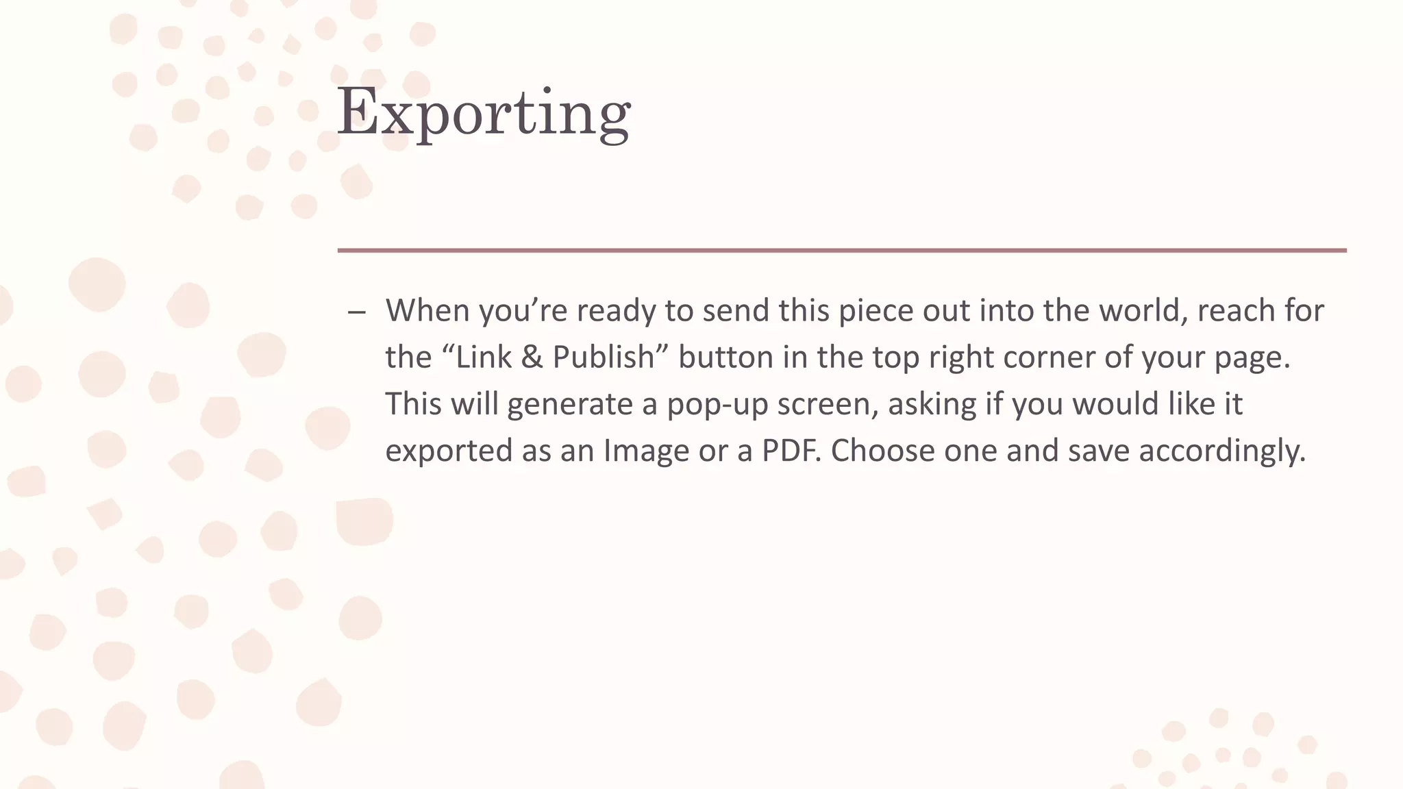 Exporting
– When you’re ready to send this piece out into the world, reach for
the “Link & Publish” button in the top right corner of your page.
This will generate a pop-up screen, asking if you would like it
exported as an Image or a PDF. Choose one and save accordingly.
 