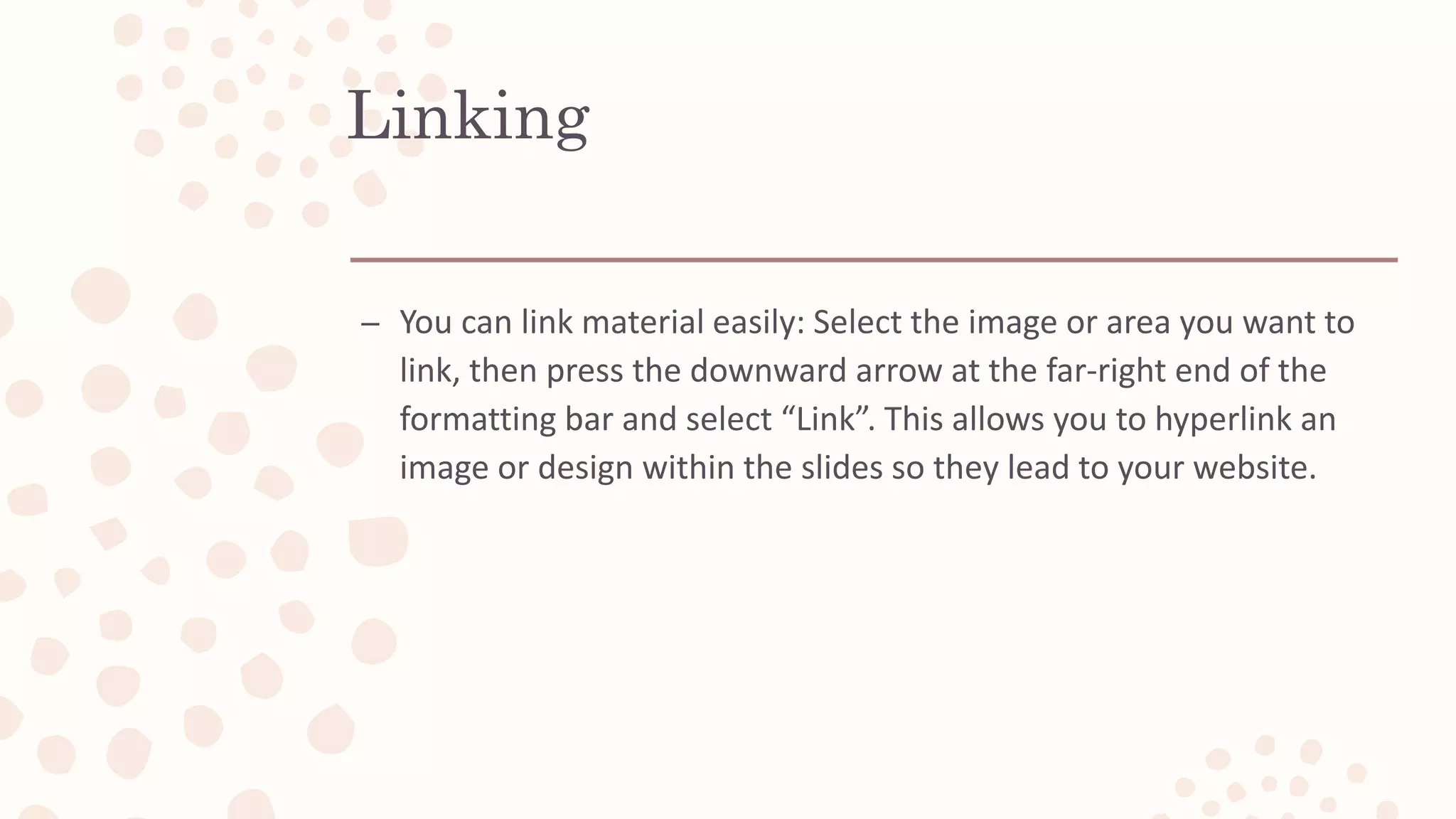 Linking
– You can link material easily: Select the image or area you want to
link, then press the downward arrow at the far-right end of the
formatting bar and select “Link”. This allows you to hyperlink an
image or design within the slides so they lead to your website.
 