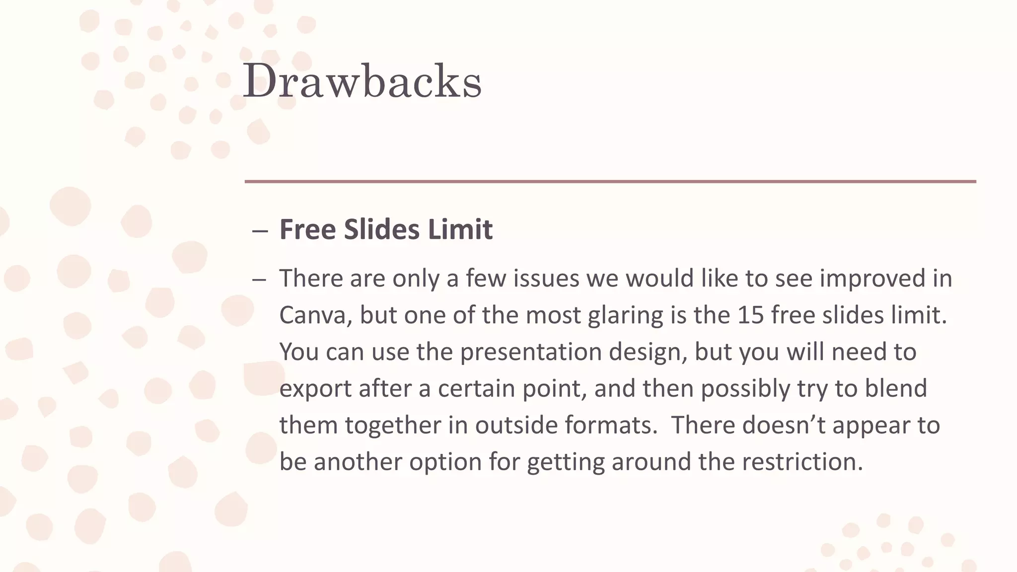 Drawbacks
– Free Slides Limit
– There are only a few issues we would like to see improved in
Canva, but one of the most glaring is the 15 free slides limit.
You can use the presentation design, but you will need to
export after a certain point, and then possibly try to blend
them together in outside formats. There doesn’t appear to
be another option for getting around the restriction.
 