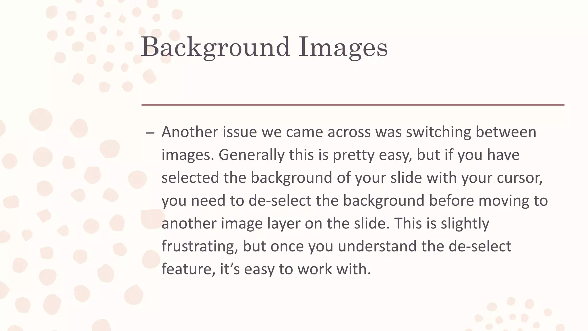 Background Images
– Another issue we came across was switching between
images. Generally this is pretty easy, but if you have
selected the background of your slide with your cursor,
you need to de-select the background before moving to
another image layer on the slide. This is slightly
frustrating, but once you understand the de-select
feature, it’s easy to work with.
 