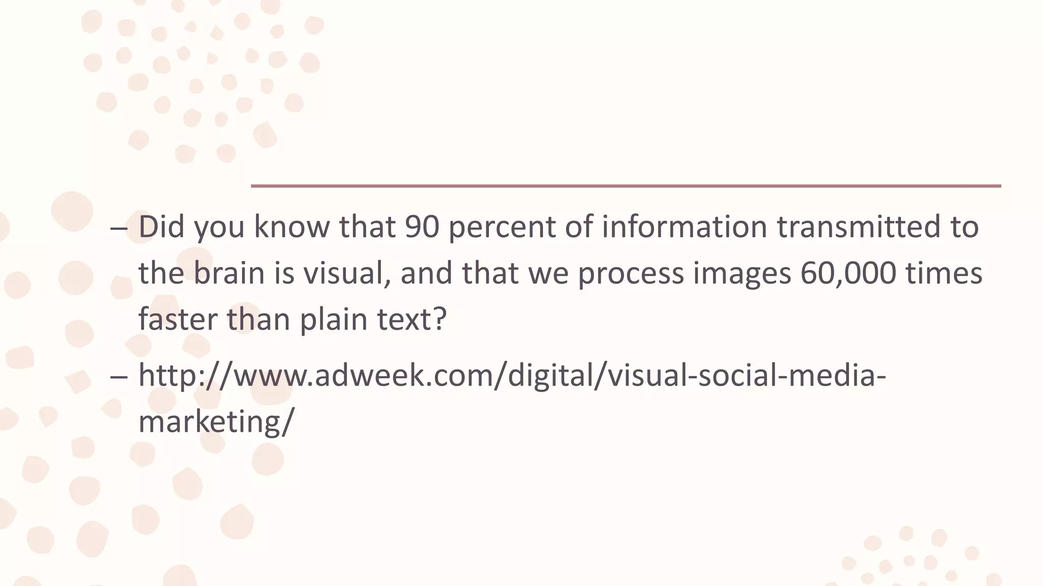 – Did you know that 90 percent of information transmitted to
the brain is visual, and that we process images 60,000 times
faster than plain text?
– http://www.adweek.com/digital/visual-social-media-
marketing/
 