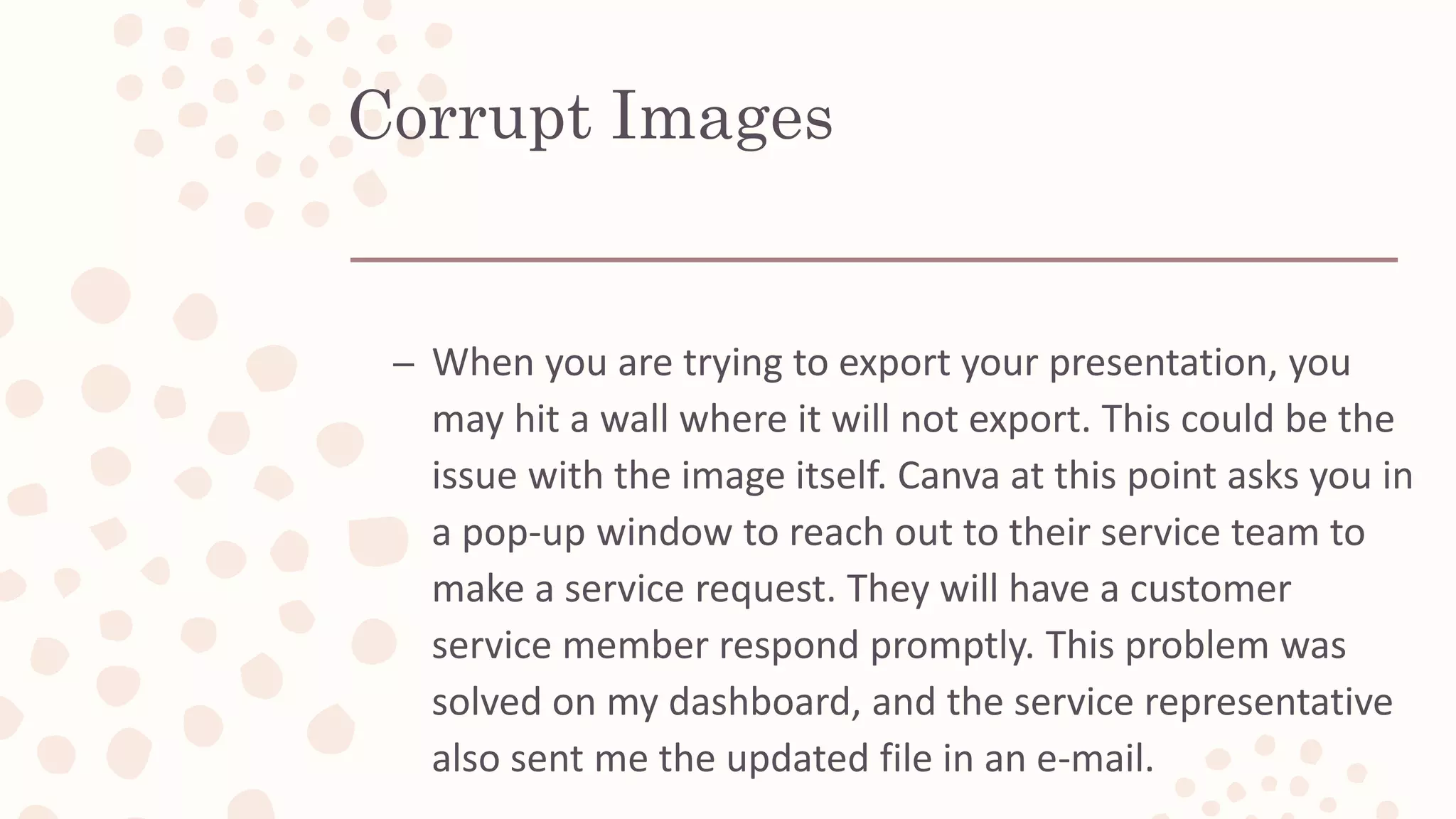 Corrupt Images
– When you are trying to export your presentation, you
may hit a wall where it will not export. This could be the
issue with the image itself. Canva at this point asks you in
a pop-up window to reach out to their service team to
make a service request. They will have a customer
service member respond promptly. This problem was
solved on my dashboard, and the service representative
also sent me the updated file in an e-mail.
 