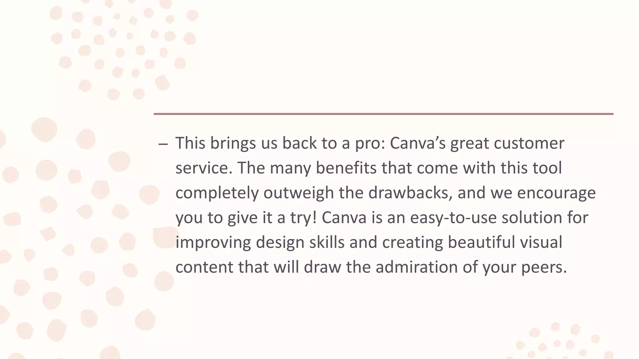 – This brings us back to a pro: Canva’s great customer
service. The many benefits that come with this tool
completely outweigh the drawbacks, and we encourage
you to give it a try! Canva is an easy-to-use solution for
improving design skills and creating beautiful visual
content that will draw the admiration of your peers.
 